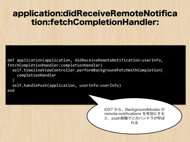 BQQMJDBUJPOEJE3FDFJWF3FNPUF/PUJpDB
UJPOGFUDI$PNQMFUJPO)BOEMFS
def	  application(application,	  didReceiveRemoteNotification:userInfo,	  
fetchCompletionHandler:completionHandler)	  
	  	  self.timelineViewController.performBackgroundFetchWithCompletion(	  
	  	  	  	  completionHandler	  
	  	  )	  
	  	  self.handlePush(application,	  userInfo:userInfo)	  
end	  
J04͔Βɺ#BDLHSPVOE.PEFTͷ
SFNPUFOPUJpDBUJPOTΛ༗ޮʹ͢Δ
ͱɺQVTIܖػͰ͜ͷϋϯυϥ͕ݺ͹
ΕΔ
