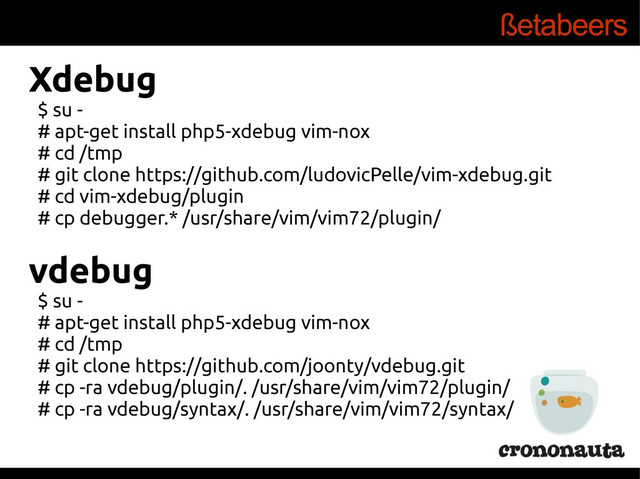 Xdebug
$ su -
# apt-get install php5-xdebug vim-nox
# cd /tmp
# git clone https://github.com/ludovicPelle/vim-xdebug.git
# cd vim-xdebug/plugin
# cp debugger.* /usr/share/vim/vim72/plugin/
vdebug
$ su -
# apt-get install php5-xdebug vim-nox
# cd /tmp
# git clone https://github.com/joonty/vdebug.git
# cp -ra vdebug/plugin/. /usr/share/vim/vim72/plugin/
# cp -ra vdebug/syntax/. /usr/share/vim/vim72/syntax/
