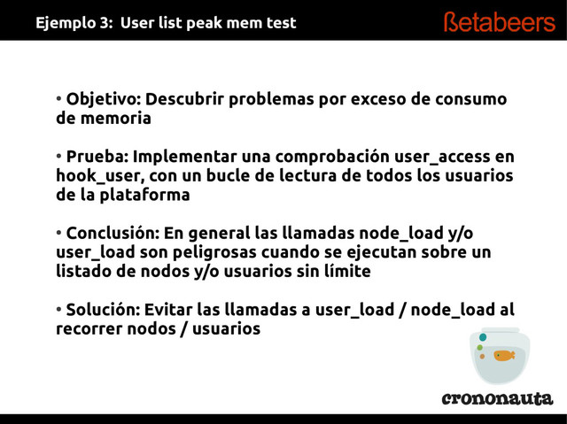 ●
Objetivo: Descubrir problemas por exceso de consumo
de memoria
●
Prueba: Implementar una comprobación user_access en
hook_user, con un bucle de lectura de todos los usuarios
de la plataforma
●
Conclusión: En general las llamadas node_load y/o
user_load son peligrosas cuando se ejecutan sobre un
listado de nodos y/o usuarios sin límite
●
Solución: Evitar las llamadas a user_load / node_load al
recorrer nodos / usuarios
Ejemplo 3: User list peak mem test
