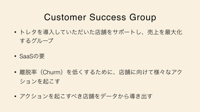 • τϨλΛಋೖ͍͍ͯͨͩͨ͠ళฮΛαϙʔτ͠ɺച্Λ࠷େԽ
͢Δάϧʔϓ
• SaaSͷཁ
• ཭୤཰ʢChurmʣΛ௿͘͢ΔͨΊʹɺళฮʹ޲͚༷ͯʑͳΞΫ
γϣϯΛى͜͢
• ΞΫγϣϯΛى͜͢΂͖ళฮΛσʔλ͔Βಋ͖ग़͢
Customer Success Group
