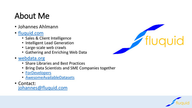 About Me
• Johannes Ahlmann
• fluquid.com
• Sales & Client Intelligence
• Intelligent Lead Generation
• Large-scale web crawls
• Gathering and Enriching Web Data
• webdata.org
• Share Libraries and Best Practices
• Bring Data Scientists and SME Companies together
• ForDevelopers
• AwesomeAvailableDatasets
• Contact:
johannes@fluquid.com
fluquid
