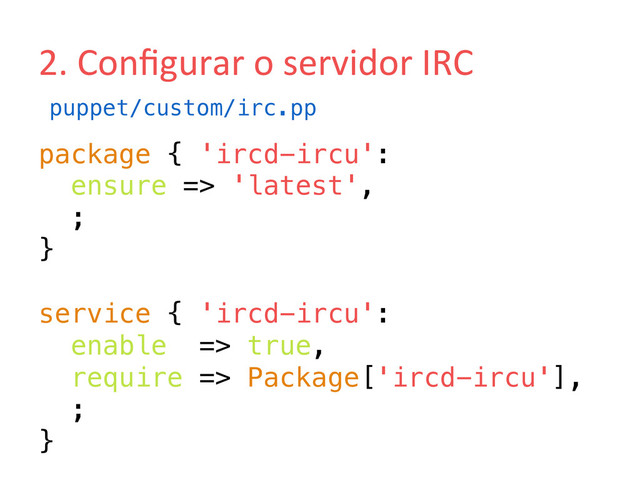 2.	  Conﬁgurar	  o	  servidor	  IRC	  
package { 'ircd-ircu':!
ensure => 'latest',!
;!
}!
!
service { 'ircd-ircu':!
enable => true,!
require => Package['ircd-ircu'],!
;!
}!
puppet/custom/irc.pp!
