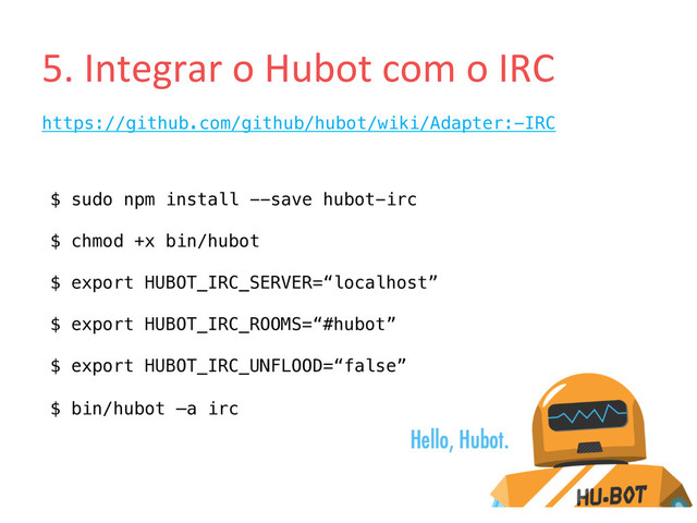 5.	  Integrar	  o	  Hubot	  com	  o	  IRC	  
https://github.com/github/hubot/wiki/Adapter:-IRC!
!
$ sudo npm install --save hubot-irc!
!
$ chmod +x bin/hubot!
!
$ export HUBOT_IRC_SERVER=“localhost”!
!
$ export HUBOT_IRC_ROOMS=“#hubot”!
!
$ export HUBOT_IRC_UNFLOOD=“false”!
!
$ bin/hubot –a irc!

