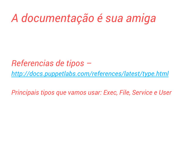 A documentação é sua amiga
Referencias de tipos –
http://docs.puppetlabs.com/references/latest/type.html
Principais tipos que vamos usar: Exec, File, Service e User

