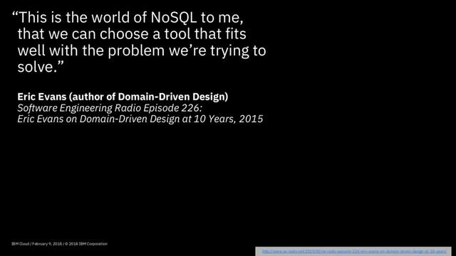 “This is the world of NoSQL to me,
that we can choose a tool that fits
well with the problem we’re trying to
solve.”
Eric Evans (author of Domain-Driven Design)
Software Engineering Radio Episode 226:
Eric Evans on Domain-Driven Design at 10 Years, 2015
IBM Cloud / February 9, 2018 / © 2018 IBM Corporation
http://www.se-radio.net/2015/05/se-radio-episode-226-eric-evans-on-domain-driven-design-at-10-years/
