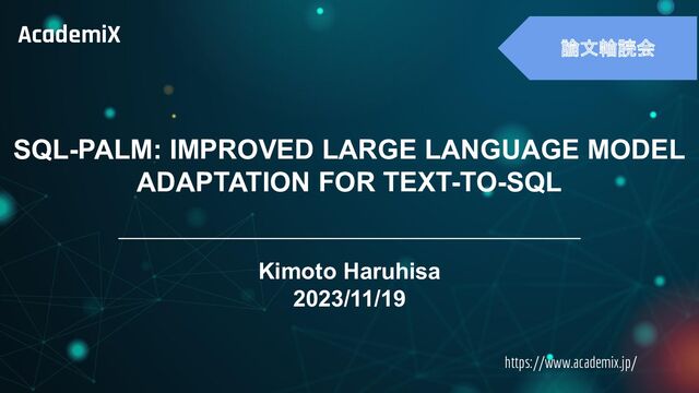 　
https://www.academix.jp/
AcademiX
論文輪読会
SQL-PALM: IMPROVED LARGE LANGUAGE MODEL
ADAPTATION FOR TEXT-TO-SQL
Kimoto Haruhisa
2023/11/19
