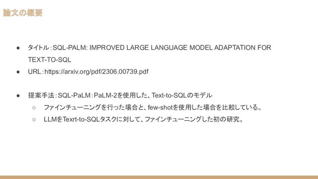 論文の概要
● タイトル：SQL-PALM: IMPROVED LARGE LANGUAGE MODEL ADAPTATION FOR
TEXT-TO-SQL
● URL：https://arxiv.org/pdf/2306.00739.pdf
● 提案手法：SQL-PaLM：PaLM-2を使用した、Text-to-SQLのモデル
○ ファインチューニングを行った場合と、few-shotを使用した場合を比較している。
○ LLMをTexrt-to-SQLタスクに対して、ファインチューニングした初の研究。

