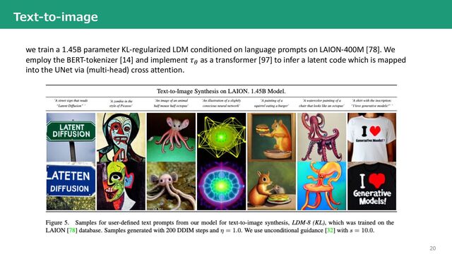 20
Text-to-image
we train a 1.45B parameter KL-regularized LDM conditioned on language prompts on LAION-400M [78]. We
employ the BERT-tokenizer [14] and implement 𝜏"
as a transformer [97] to infer a latent code which is mapped
into the UNet via (multi-head) cross attention.

