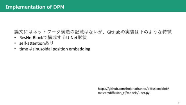 9
Implementation of DPM
論⽂にはネットワーク構造の記載はないが、GitHubの実装は下のような特徴
• ResNetBlockで構成するU-Net形状
• self-attentionあり
• timeはsinusoidal position embedding
https://github.com/hojonathanho/diffusion/blob/
master/diffusion_tf/models/unet.py
