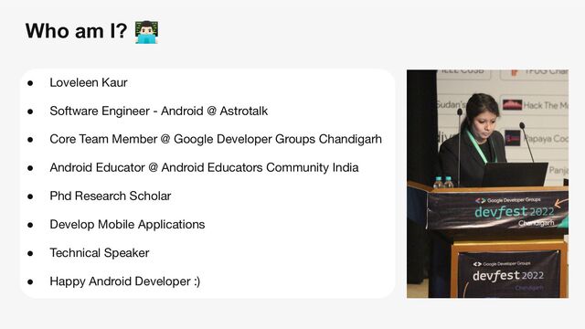 Who am I?
● Loveleen Kaur
● Software Engineer - Android @ Astrotalk
● Core Team Member @ Google Developer Groups Chandigarh
● Android Educator @ Android Educators Community India
● Phd Research Scholar
● Develop Mobile Applications
● Technical Speaker
● Happy Android Developer :)

