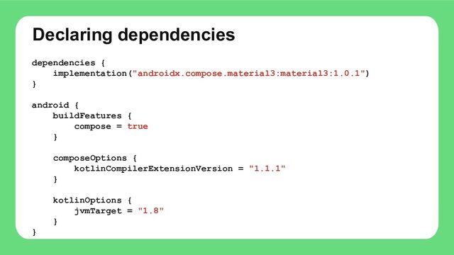 Declaring dependencies
dependencies {
implementation("androidx.compose.material3:material3:1.0.1")
}
android {
buildFeatures {
compose = true
}
composeOptions {
kotlinCompilerExtensionVersion = "1.1.1"
}
kotlinOptions {
jvmTarget = "1.8"
}
}
