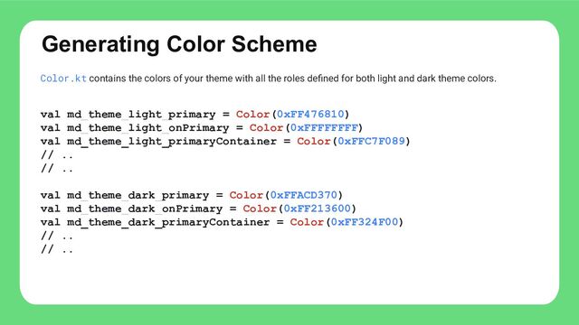 Generating Color Scheme
Color.kt contains the colors of your theme with all the roles deﬁned for both light and dark theme colors.
val md_theme_light_primary = Color(0xFF476810)
val md_theme_light_onPrimary = Color(0xFFFFFFFF)
val md_theme_light_primaryContainer = Color(0xFFC7F089)
// ..
// ..
val md_theme_dark_primary = Color(0xFFACD370)
val md_theme_dark_onPrimary = Color(0xFF213600)
val md_theme_dark_primaryContainer = Color(0xFF324F00)
// ..
// ..
