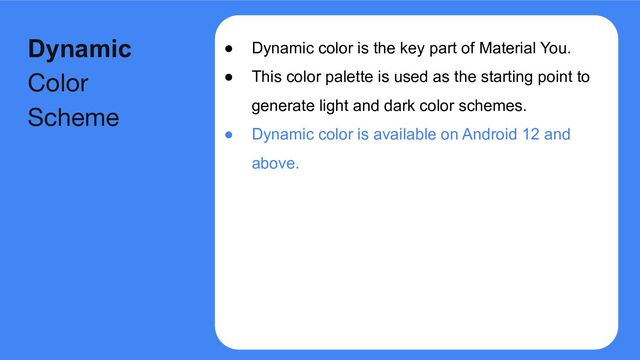 ● Dynamic color is the key part of Material You.
● This color palette is used as the starting point to
generate light and dark color schemes.
● Dynamic color is available on Android 12 and
above.
Dynamic
Color
Scheme
