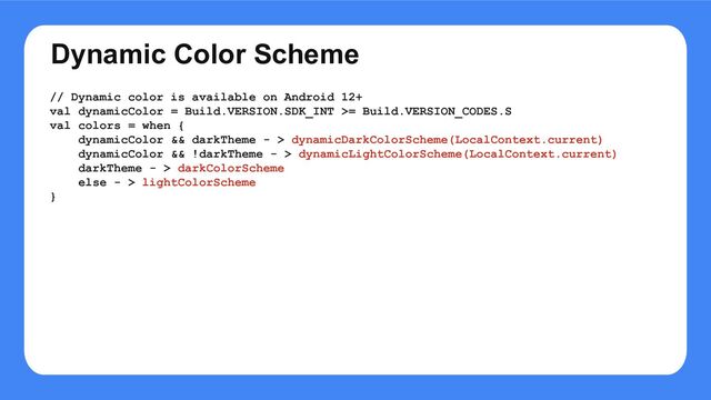 Dynamic Color Scheme
// Dynamic color is available on Android 12+
val dynamicColor = Build.VERSION.SDK_INT >= Build.VERSION_CODES.S
val colors = when {
dynamicColor && darkTheme - > dynamicDarkColorScheme(LocalContext.current)
dynamicColor && !darkTheme - > dynamicLightColorScheme(LocalContext.current)
darkTheme - > darkColorScheme
else - > lightColorScheme
}
