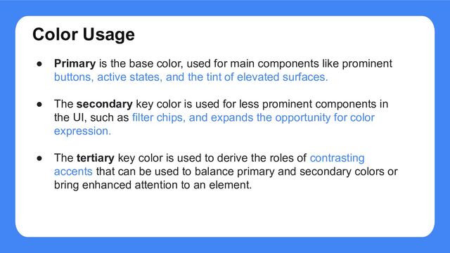 Color Usage
● Primary is the base color, used for main components like prominent
buttons, active states, and the tint of elevated surfaces.
● The secondary key color is used for less prominent components in
the UI, such as filter chips, and expands the opportunity for color
expression.
● The tertiary key color is used to derive the roles of contrasting
accents that can be used to balance primary and secondary colors or
bring enhanced attention to an element.
