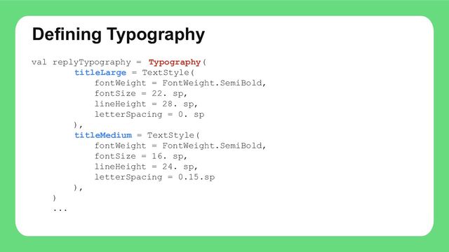 Defining Typography
val replyTypography = Typography(
titleLarge = TextStyle(
fontWeight = FontWeight.SemiBold,
fontSize = 22. sp,
lineHeight = 28. sp,
letterSpacing = 0. sp
),
titleMedium = TextStyle(
fontWeight = FontWeight.SemiBold,
fontSize = 16. sp,
lineHeight = 24. sp,
letterSpacing = 0.15.sp
),
)
...
