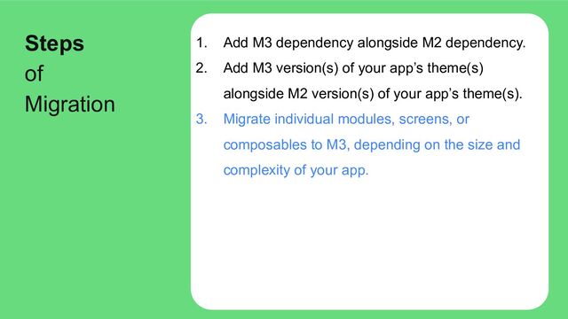 1. Add M3 dependency alongside M2 dependency.
2. Add M3 version(s) of your app’s theme(s)
alongside M2 version(s) of your app’s theme(s).
3. Migrate individual modules, screens, or
composables to M3, depending on the size and
complexity of your app.
Steps
of
Migration
