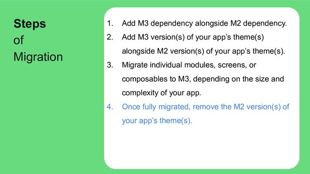 1. Add M3 dependency alongside M2 dependency.
2. Add M3 version(s) of your app’s theme(s)
alongside M2 version(s) of your app’s theme(s).
3. Migrate individual modules, screens, or
composables to M3, depending on the size and
complexity of your app.
4. Once fully migrated, remove the M2 version(s) of
your app’s theme(s).
Steps
of
Migration
