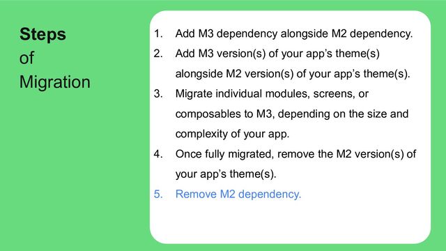 1. Add M3 dependency alongside M2 dependency.
2. Add M3 version(s) of your app’s theme(s)
alongside M2 version(s) of your app’s theme(s).
3. Migrate individual modules, screens, or
composables to M3, depending on the size and
complexity of your app.
4. Once fully migrated, remove the M2 version(s) of
your app’s theme(s).
5. Remove M2 dependency.
Steps
of
Migration
