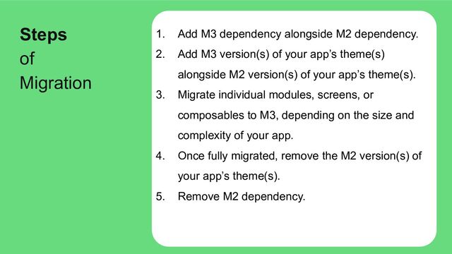 1. Add M3 dependency alongside M2 dependency.
2. Add M3 version(s) of your app’s theme(s)
alongside M2 version(s) of your app’s theme(s).
3. Migrate individual modules, screens, or
composables to M3, depending on the size and
complexity of your app.
4. Once fully migrated, remove the M2 version(s) of
your app’s theme(s).
5. Remove M2 dependency.
Steps
of
Migration
