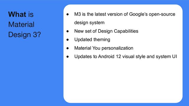 ● M3 is the latest version of Google’s open-source
design system
● New set of Design Capabilities
● Updated theming
● Material You personalization
● Updates to Android 12 visual style and system UI
What is
Material
Design 3?
