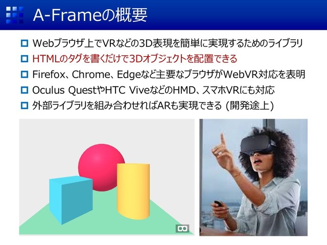 A-Frameの概要
 Webブラウザ上でVRなどの3D表現を簡単に実現するためのライブラリ
 HTMLのタグを書くだけで3Dオブジェクトを配置できる
 Firefox、Chrome、Edgeなど主要なブラウザがWebVR対応を表明
 Oculus QuestやHTC ViveなどのHMD、スマホVRにも対応
 外部ライブラリを組み合わせればARも実現できる (開発途上)
