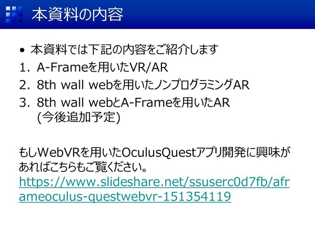 本資料の内容
• 本資料では下記の内容をご紹介します
1. A-Frameを用いたVR/AR
2. 8th wall webを用いたノンプログラミングAR
3. 8th wall webとA-Frameを用いたAR
(今後追加予定)
もしWebVRを用いたOculusQuestアプリ開発に興味が
あればこちらもご覧ください。
https://www.slideshare.net/ssuserc0d7fb/afr
ameoculus-questwebvr-151354119
