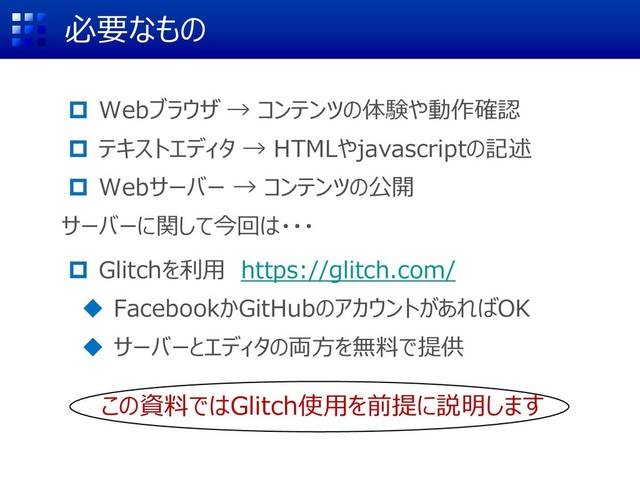 必要なもの
 Webブラウザ → コンテンツの体験や動作確認
 テキストエディタ → HTMLやjavascriptの記述
 Webサーバー → コンテンツの公開
サーバーに関して今回は・・・
 Glitchを利用 https://glitch.com/
◆ FacebookかGitHubのアカウントがあればOK
◆ サーバーとエディタの両方を無料で提供
この資料ではGlitch使用を前提に説明します
