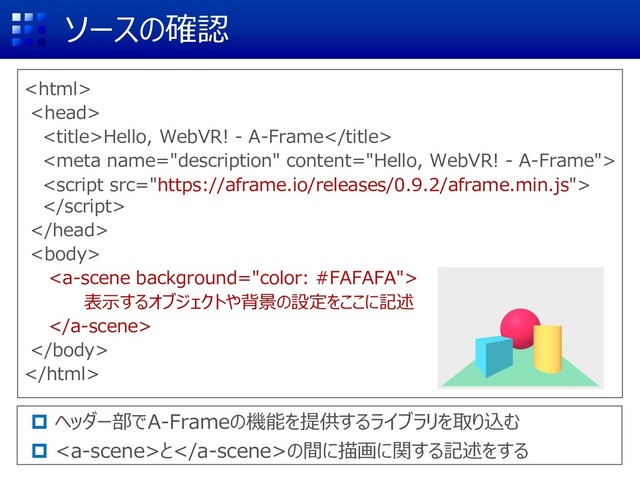 ソースの確認


Hello, WebVR! - A-Frame






表示するオブジェクトや背景の設定をここに記述



 ヘッダー部でA-Frameの機能を提供するライブラリを取り込む
 との間に描画に関する記述をする
