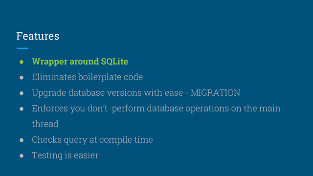 Features
● Wrapper around SQLite
● Eliminates boilerplate code
● Upgrade database versions with ease - MIGRATION
● Enforces you don’t perform database operations on the main
thread
● Checks query at compile time
● Testing is easier

