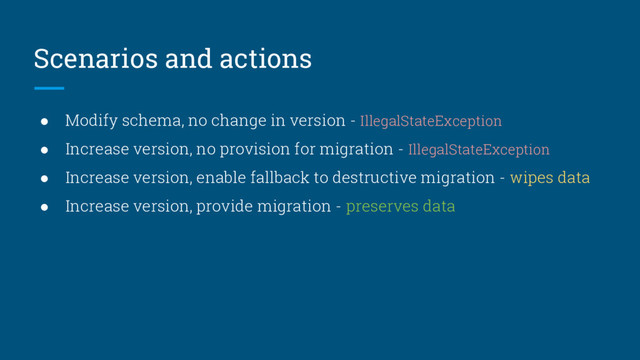 Scenarios and actions
● Modify schema, no change in version - IllegalStateException
● Increase version, no provision for migration - IllegalStateException
● Increase version, enable fallback to destructive migration - wipes data
● Increase version, provide migration - preserves data
