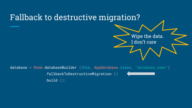 Fallback to destructive migration?
database = Room.databaseBuilder (this, AppDatabase.class, "database_name")
.fallbackToDestructiveMigration ()
.build ();
Wipe the data.
I don’t care
