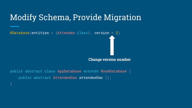 Modify Schema, Provide Migration
@Database(entities = {Attendee.class}, version = 2)
public abstract class AppDatabase extends RoomDatabase {
public abstract AttendeeDao attendeeDao ();
}
Change version number
