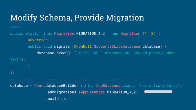 Modify Schema, Provide Migration
public static final Migration MIGRATION_1_2 = new Migration (1, 2) {
@Override
public void migrate (@NonNull SupportSQLiteDatabase database) {
database.execSQL ("ALTER TABLE attendee ADD COLUMN phone_number
TEXT");
}
};
-------------------------------------------------------------------------
database = Room.databaseBuilder (this, AppDatabase.class, "devfestsw-java.db")
.addMigrations (AppDatabase.MIGRATION_1_2)
.build ();
