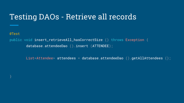 Testing DAOs - Retrieve all records
@Test
public void insert_retrieveAll_hasCorrectSize () throws Exception {
database.attendeeDao ().insert (ATTENDEE);
List attendees = database.attendeeDao ().getAllAttendees ();
}
