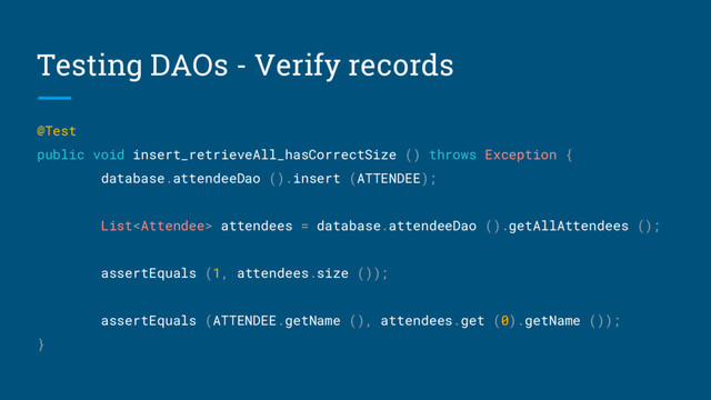 Testing DAOs - Verify records
@Test
public void insert_retrieveAll_hasCorrectSize () throws Exception {
database.attendeeDao ().insert (ATTENDEE);
List attendees = database.attendeeDao ().getAllAttendees ();
assertEquals (1, attendees.size ());
assertEquals (ATTENDEE.getName (), attendees.get (0).getName ());
}
