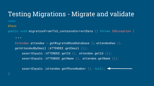 Testing Migrations - Migrate and validate
@Test
public void migrationFrom1To2_containsCorrectData () throws IOException {
...
Attendee attendee = getMigratedRoomDatabase ().attendeeDao ().
getAttendedByEmail (ATTENDEE.getEmail ());
assertEquals (ATTENDEE.getId (), attendee.getId ());
assertEquals (ATTENDEE.getName (), attendee.getName ());
assertEquals (attendee.getPhoneNumber (), null);
}
