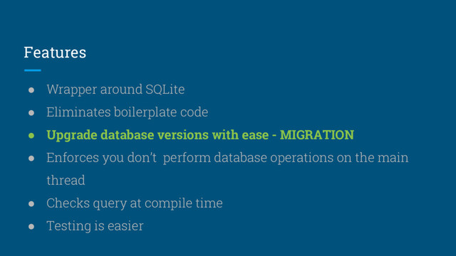 Features
● Wrapper around SQLite
● Eliminates boilerplate code
● Upgrade database versions with ease - MIGRATION
● Enforces you don’t perform database operations on the main
thread
● Checks query at compile time
● Testing is easier
