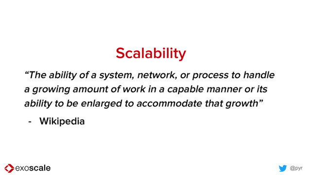 @pyr
Scalability
“The ability of a system, network, or process to handle
a growing amount of work in a capable manner or its
ability to be enlarged to accommodate that growth”
- Wikipedia
