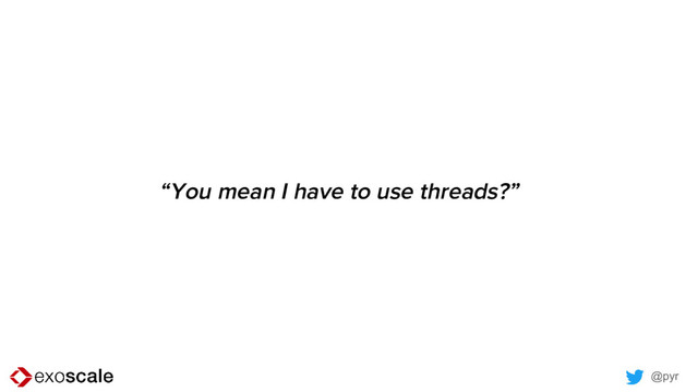 @pyr
“You mean I have to use threads?”

