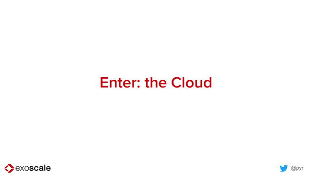 @pyr
Enter: the Cloud
