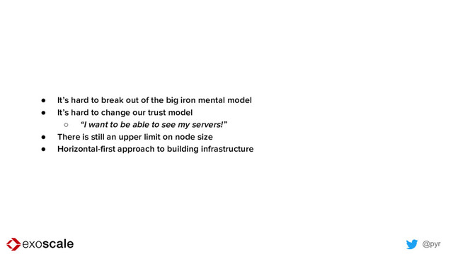 @pyr
● It’s hard to break out of the big iron mental model
● It’s hard to change our trust model
○ “I want to be able to see my servers!”
● There is still an upper limit on node size
● Horizontal-first approach to building infrastructure
