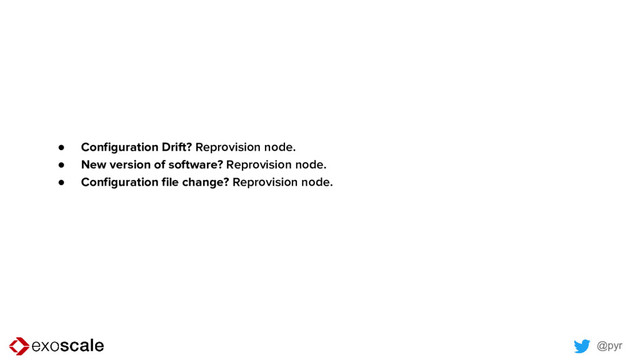 @pyr
● Configuration Drift? Reprovision node.
● New version of software? Reprovision node.
● Configuration file change? Reprovision node.
