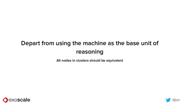 @pyr
Depart from using the machine as the base unit of
reasoning
All nodes in clusters should be equivalent
