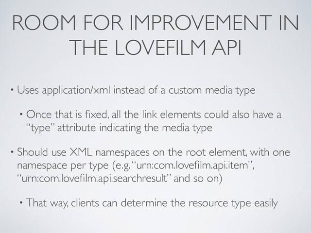 ROOM FOR IMPROVEMENT IN
THE LOVEFILM API
• Uses application/xml instead of a custom media type
• Once that is ﬁxed, all the link elements could also have a
“type” attribute indicating the media type
• Should use XML namespaces on the root element, with one
namespace per type (e.g. “urn:com.loveﬁlm.api.item”,
“urn:com.loveﬁlm.api.searchresult” and so on)
• That way, clients can determine the resource type easily

