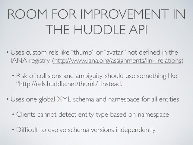 ROOM FOR IMPROVEMENT IN
THE HUDDLE API
• Uses custom rels like “thumb” or “avatar” not deﬁned in the
IANA registry (http://www.iana.org/assignments/link-relations)
• Risk of collisions and ambiguity; should use something like
“http://rels.huddle.net/thumb” instead.
• Uses one global XML schema and namespace for all entities
• Clients cannot detect entity type based on namespace
• Difﬁcult to evolve schema versions independently
