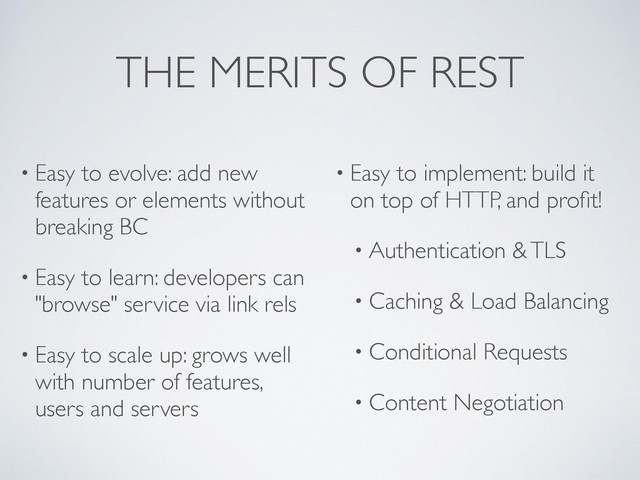 THE MERITS OF REST
• Easy to evolve: add new
features or elements without
breaking BC
• Easy to learn: developers can
"browse" service via link rels
• Easy to scale up: grows well
with number of features,
users and servers
• Easy to implement: build it
on top of HTTP, and proﬁt!
• Authentication & TLS
• Caching & Load Balancing
• Conditional Requests
• Content Negotiation
