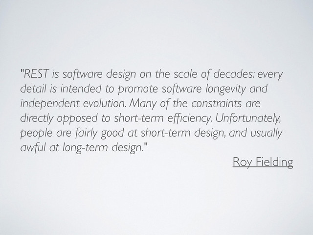 "REST is software design on the scale of decades: every
detail is intended to promote software longevity and
independent evolution. Many of the constraints are
directly opposed to short-term efﬁciency. Unfortunately,
people are fairly good at short-term design, and usually
awful at long-term design."
Roy Fielding
