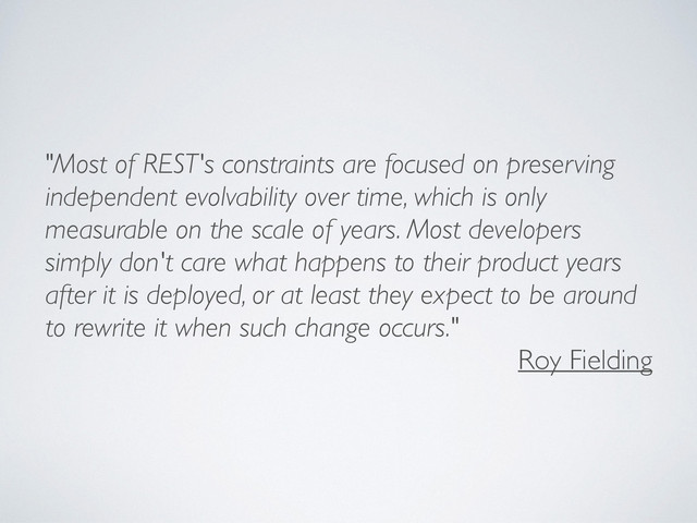 "Most of REST's constraints are focused on preserving
independent evolvability over time, which is only
measurable on the scale of years. Most developers
simply don't care what happens to their product years
after it is deployed, or at least they expect to be around
to rewrite it when such change occurs."
Roy Fielding
