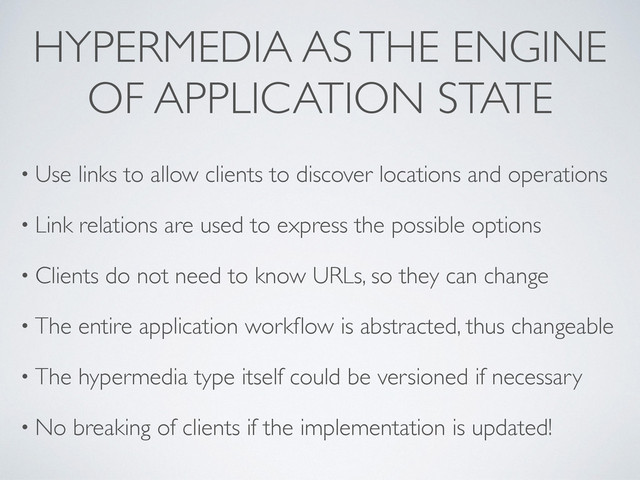 HYPERMEDIA AS THE ENGINE
OF APPLICATION STATE
• Use links to allow clients to discover locations and operations
• Link relations are used to express the possible options
• Clients do not need to know URLs, so they can change
• The entire application workﬂow is abstracted, thus changeable
• The hypermedia type itself could be versioned if necessary
• No breaking of clients if the implementation is updated!
